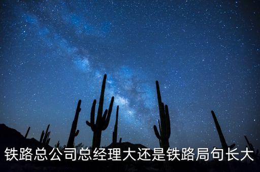 鐵路公司總經(jīng)理什么級別，鐵路總公司總經(jīng)理大還是鐵路局句長大