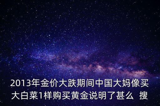 中國大媽為什么買黃金，2013年金價大跌期間中國大媽像買大白菜1樣購買黃金說明了甚么  搜