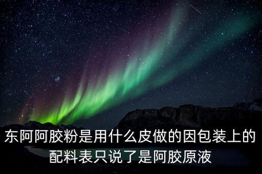 東阿為什么用e皮，東阿阿膠粉是用什么皮做的因包裝上的配料表只說(shuō)了是阿膠原液