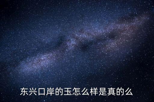 廣西東興口岸賣什么的，東興口岸的玉怎么樣是真的么