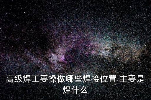 修高鐵焊工需要焊什么，高級焊工要操做哪些焊接位置 主要是焊什么