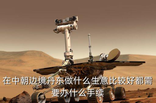去朝鮮賣什么賺錢，在中朝邊境丹東做什么生意比較好都需要辦什么手續(xù)