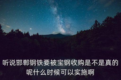 寶鋼并購邯鋼什么時候，聽說邯鄲鋼鐵要被寶鋼收購是不是真的呢什么時候可以實施啊