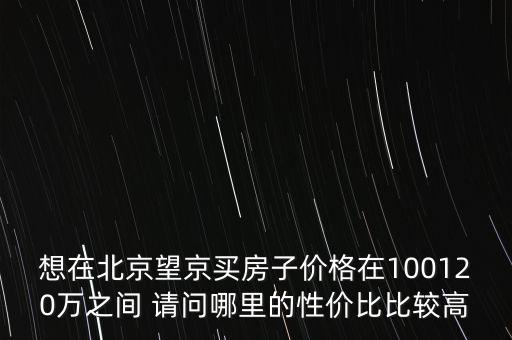 想在北京望京買房子價(jià)格在100120萬之間 請(qǐng)問哪里的性價(jià)比比較高