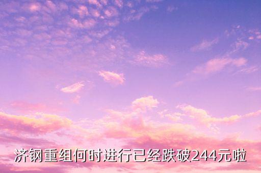山東鋼鐵什么時(shí)候重組，濟(jì)鋼重組何時(shí)進(jìn)行已經(jīng)跌破244元啦