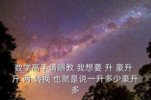 為什么叫轉(zhuǎn)換升水，數(shù)學(xué)高手請(qǐng)賜教 我想要 升 豪升 斤 兩 轉(zhuǎn)換 也就是說(shuō)一升多少豪升多