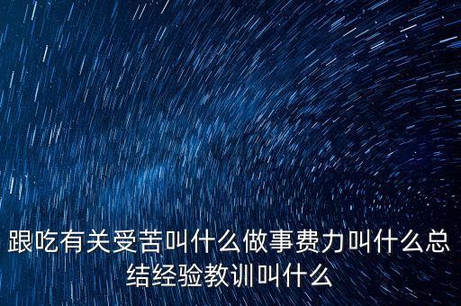 跟吃有關受苦叫什么做事費力叫什么總結經(jīng)驗教訓叫什么