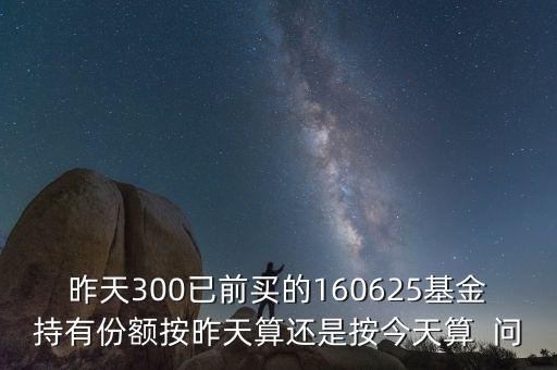 160625什么時(shí)候折算，昨天300已前買的160625基金持有份額按昨天算還是按今天算  問(wèn)