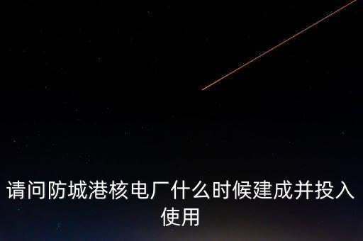 請問防城港核電廠什么時(shí)候建成并投入使用
