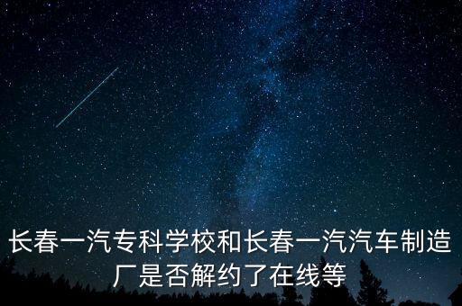 長春一汽?？茖W校和長春一汽汽車制造廠是否解約了在線等