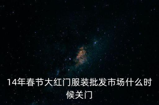 2014年大紅門批發(fā)市場(chǎng)什么時(shí)候關(guān)門，14年春節(jié)大紅門服裝批發(fā)市場(chǎng)什么時(shí)候關(guān)門