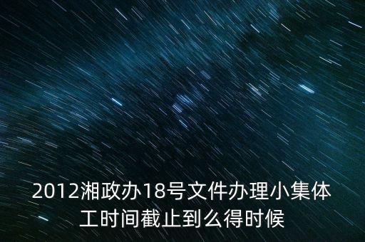 18號文件什么時(shí)候到期，2012湘政辦18號文件辦理小集體工時(shí)間截止到么得時(shí)候