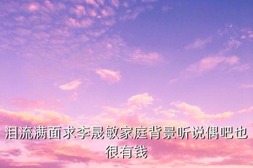 人眾李敏什么背景，淚流滿面求李晟敏家庭背景聽說偶吧也很有錢