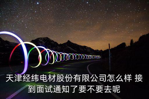 經(jīng)緯電材收購什么資產(chǎn)，天津經(jīng)緯電材股份有限公司怎么樣 接到面試通知了要不要去呢