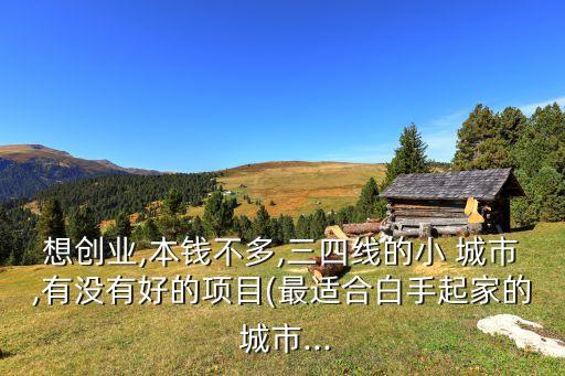 想創(chuàng)業(yè),本錢不多,三四線的小 城市,有沒有好的項(xiàng)目(最適合白手起家的 城市...