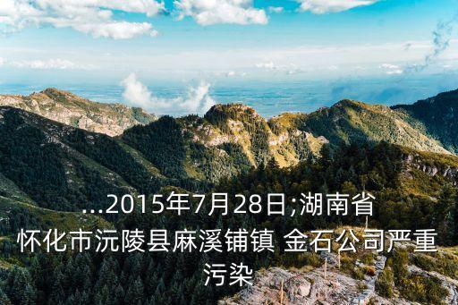 ...2015年7月28日;湖南省懷化市沅陵縣麻溪鋪鎮(zhèn) 金石公司嚴重污染