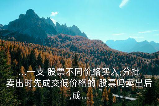...一支 股票不同價(jià)格買(mǎi)入,分批賣(mài)出時(shí)先成交低價(jià)格的 股票嗎賣(mài)出后,成...
