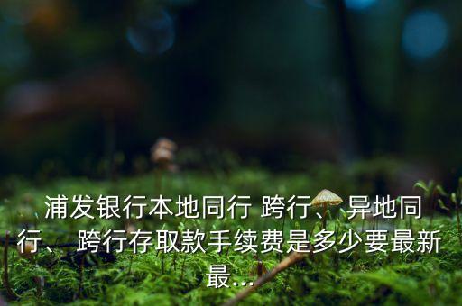  浦發(fā)銀行本地同行 跨行、 異地同行、 跨行存取款手續(xù)費(fèi)是多少要最新最...