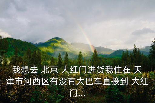 我想去 北京 大紅門(mén)進(jìn)貨我住在 天津市河西區(qū)有沒(méi)有大巴車(chē)直接到 大紅門(mén)...