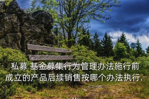  私募 基金募集行為管理辦法施行前成立的產(chǎn)品后續(xù)銷售按哪個辦法執(zhí)行...