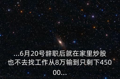 ...6月20號(hào)辭職后就在家里炒股也不去找工作從8萬(wàn)輸?shù)街皇Ｏ?5000...