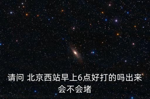 請(qǐng)問 北京西站早上6點(diǎn)好打的嗎出來會(huì)不會(huì)堵