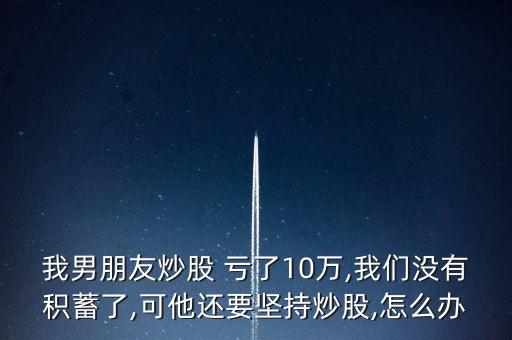 我男朋友炒股 虧了10萬(wàn),我們沒(méi)有積蓄了,可他還要堅(jiān)持炒股,怎么辦