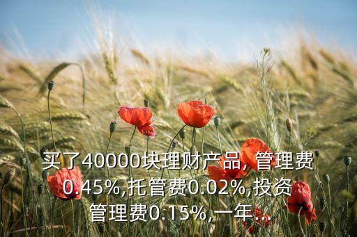 買(mǎi)了40000塊理財(cái)產(chǎn)品, 管理費(fèi)0.45%,托管費(fèi)0.02%,投資 管理費(fèi)0.15%,一年...