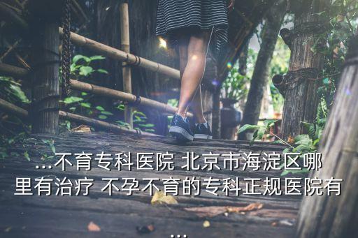 ...不育?？漆t(yī)院 北京市海淀區(qū)哪里有治療 不孕不育的專科正規(guī)醫(yī)院有...