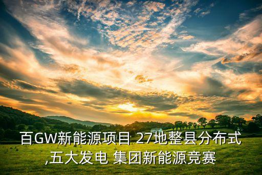百GW新能源項(xiàng)目 27地整縣分布式,五大發(fā)電 集團(tuán)新能源競賽