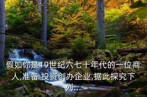 假如你是19世紀六七十年代的一位商人,準備 投資創(chuàng)辦企業(yè),據(jù)此探究下列...