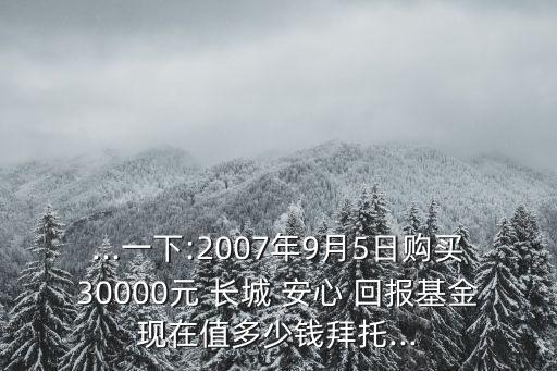 ...一下:2007年9月5日購(gòu)買30000元 長(zhǎng)城 安心 回報(bào)基金現(xiàn)在值多少錢拜托...