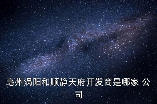 亳州渦陽和順靜天府開發(fā)商是哪家 公司
