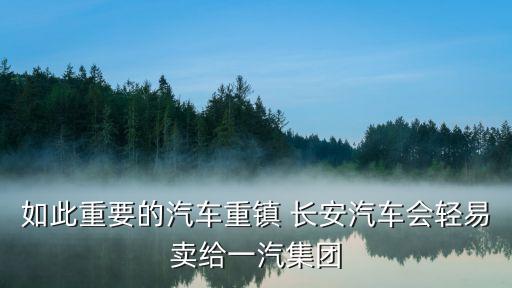 如此重要的汽車重鎮(zhèn) 長安汽車會(huì)輕易賣給一汽集團(tuán)