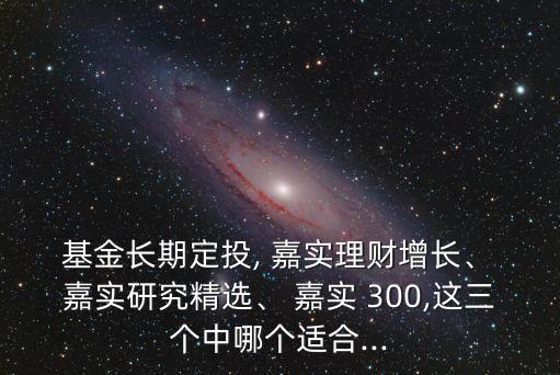  基金長(zhǎng)期定投, 嘉實(shí)理財(cái)增長(zhǎng)、 嘉實(shí)研究精選、 嘉實(shí) 300,這三個(gè)中哪個(gè)適合...