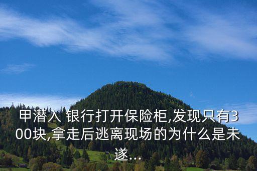 甲潛入 銀行打開(kāi)保險(xiǎn)柜,發(fā)現(xiàn)只有300塊,拿走后逃離現(xiàn)場(chǎng)的為什么是未遂...