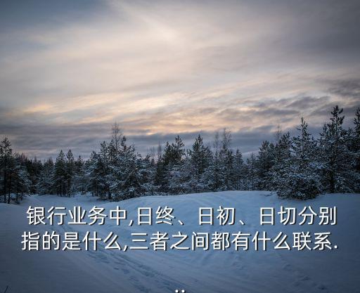  銀行業(yè)務(wù)中,日終、日初、日切分別指的是什么,三者之間都有什么聯(lián)系...