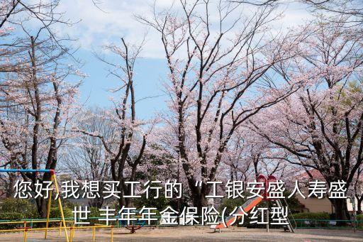 您好,我想買工行的“工銀安盛人壽盛世 豐年年金保險(分紅型