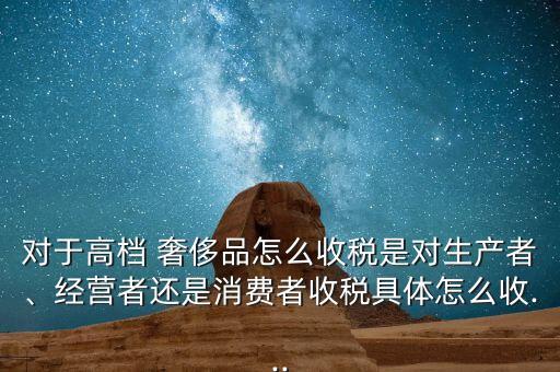 對于高檔 奢侈品怎么收稅是對生產(chǎn)者、經(jīng)營者還是消費者收稅具體怎么收...