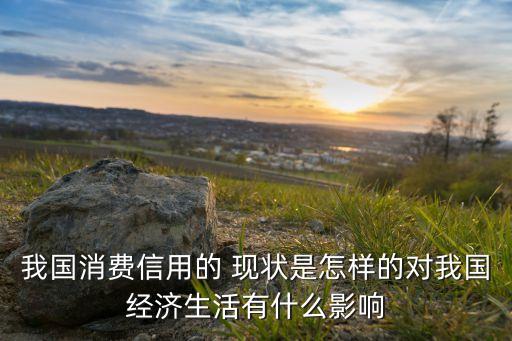 我國消費信用的 現(xiàn)狀是怎樣的對我國經(jīng)濟(jì)生活有什么影響
