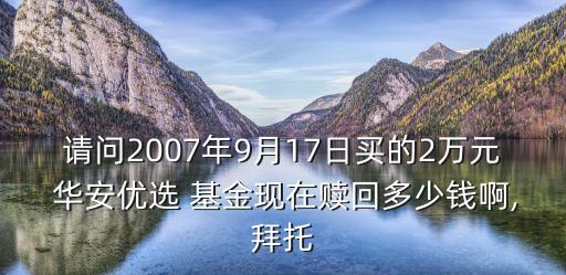 請(qǐng)問2007年9月17日買的2萬元 華安優(yōu)選 基金現(xiàn)在贖回多少錢啊,拜托