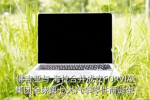 佛吉亞與 海拉合并成立FORVIA集團全球第七大汽車零件商誕生