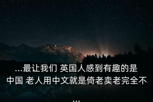 ...最讓我們 英國(guó)人感到有趣的是中國(guó) 老人用中文就是倚老賣(mài)老完全不...