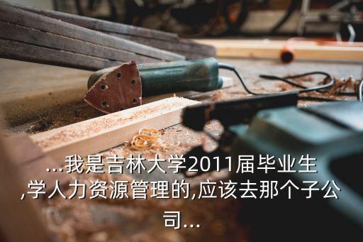 ...我是吉林大學2011屆畢業(yè)生,學人力資源管理的,應該去那個子公司...