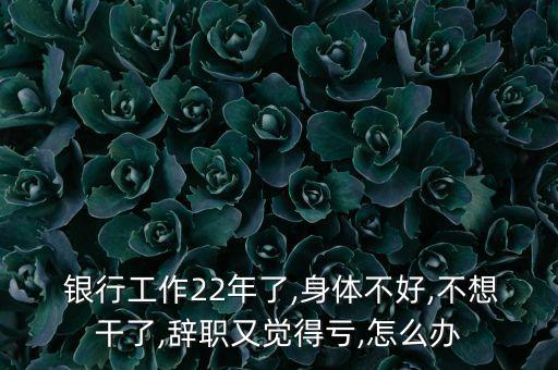  銀行工作22年了,身體不好,不想干了,辭職又覺得虧,怎么辦
