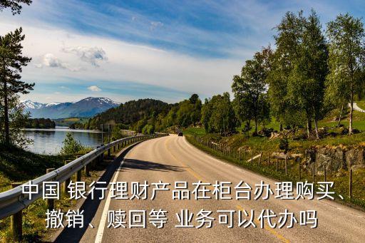 中國 銀行理財產(chǎn)品在柜臺辦理購買、撤銷、贖回等 業(yè)務(wù)可以代辦嗎