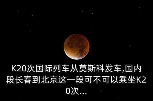 K20次國(guó)際列車(chē)從莫斯科發(fā)車(chē),國(guó)內(nèi)段長(zhǎng)春到北京這一段可不可以乘坐K20次...