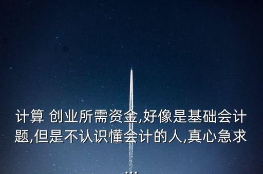 計算 創(chuàng)業(yè)所需資金,好像是基礎會計題,但是不認識懂會計的人,真心急求...
