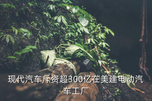 現(xiàn)代汽車斥資超300億在美建電動(dòng)汽車工廠