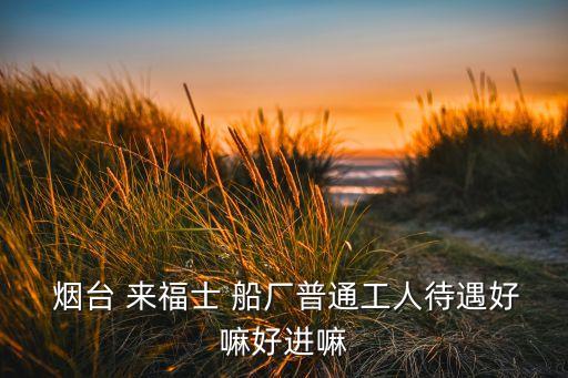  煙臺(tái) 來福士 船廠普通工人待遇好嘛好進(jìn)嘛